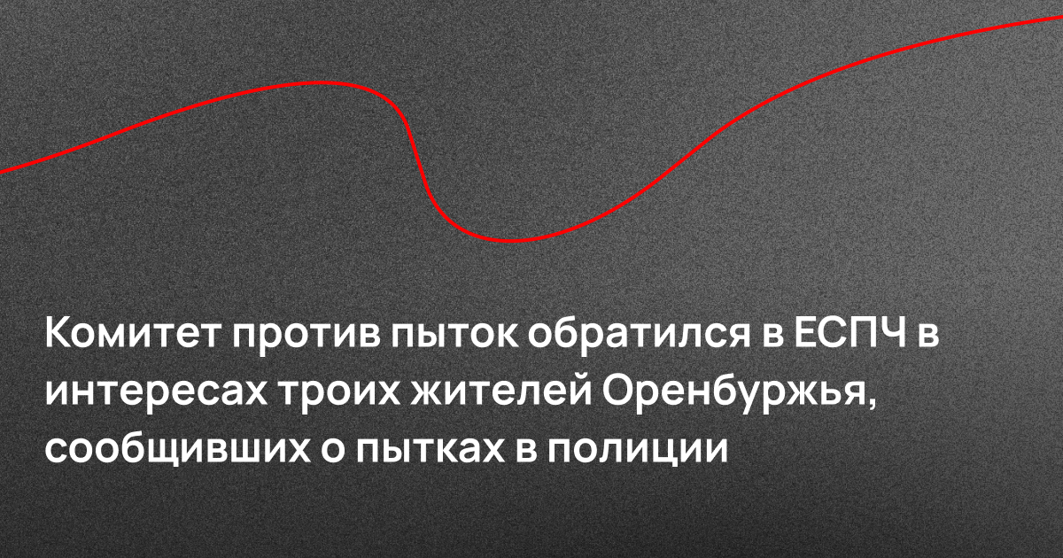 Комитет против пыток обратился в ЕСПЧ в интересах троих жителей Оренбуржья, сообщивших о пытках в полиции