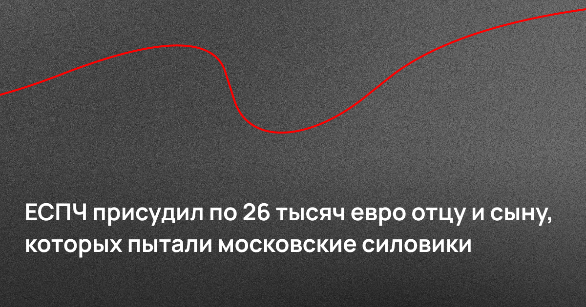 ЕСПЧ присудил по 26 тысяч евро отцу и сыну, которых пытали московские силовики