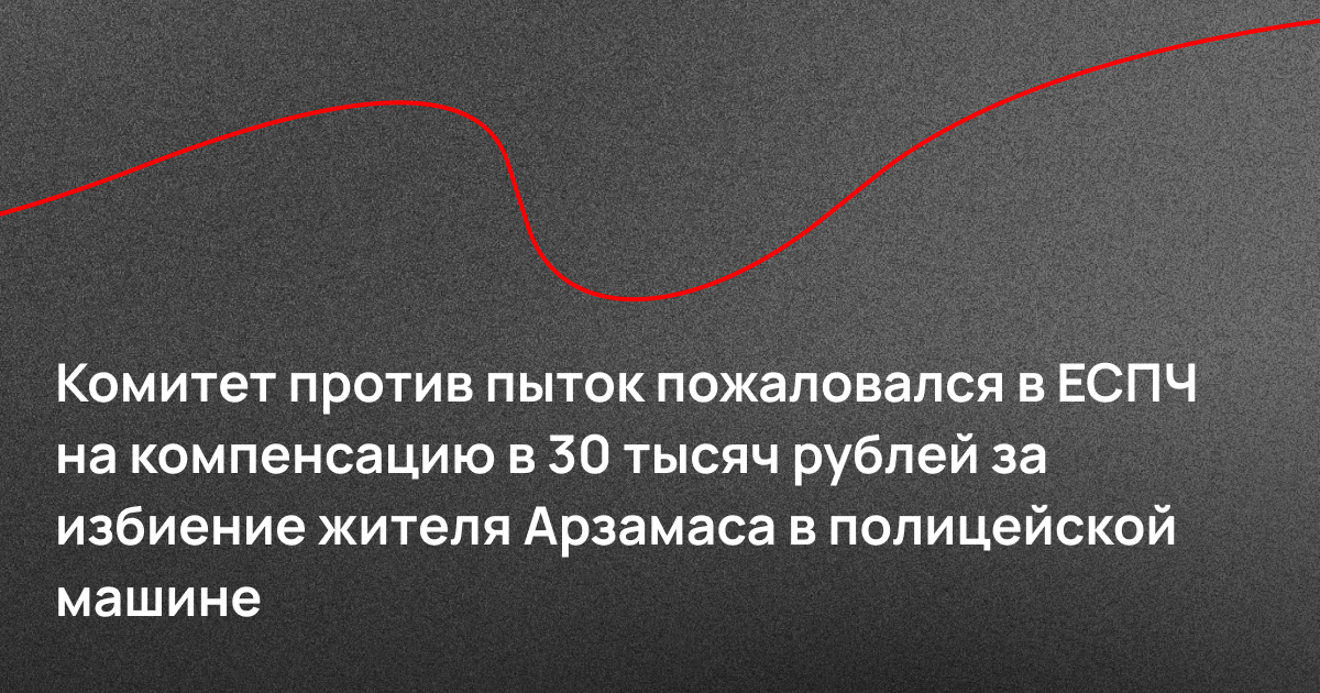 Комитет против пыток пожаловался в ЕСПЧ на компенсацию в 30 тысяч рублей за избиение жителя Арзамаса в полицейской машине