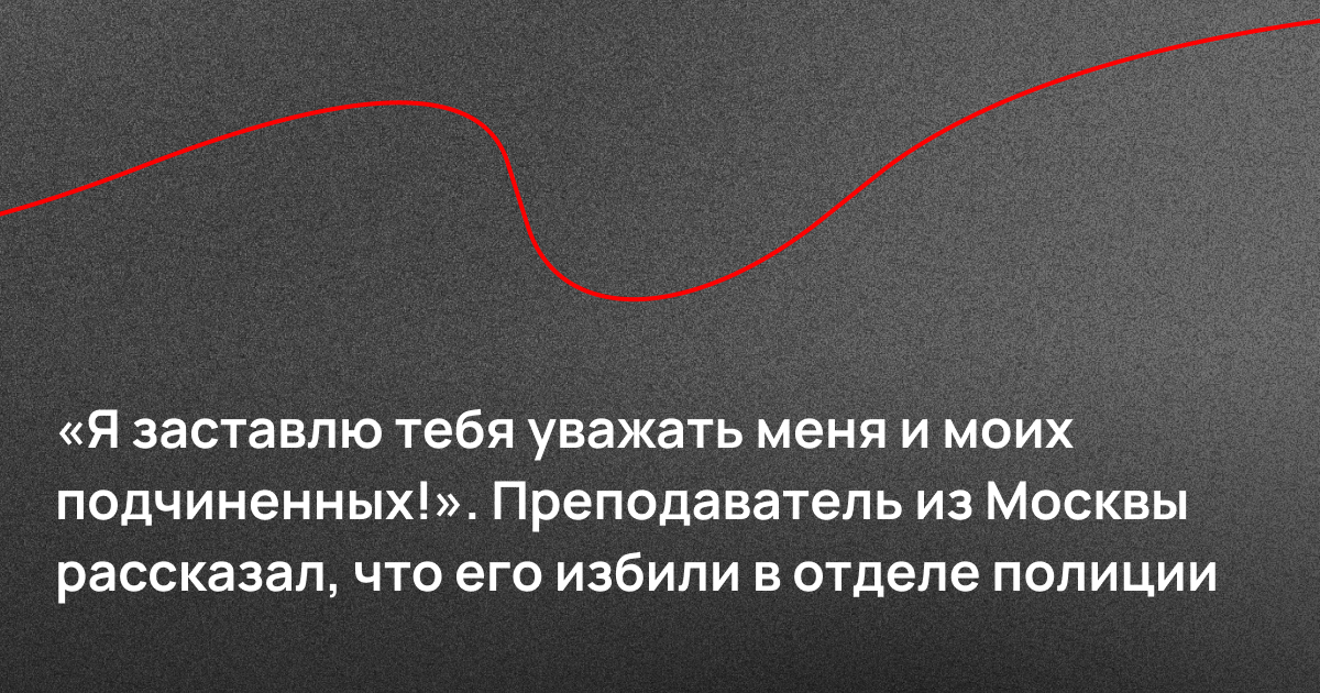 «Я заставлю тебя уважать меня и моих подчиненных!». Преподаватель из Москвы рассказал, что его избили в отделе полиции