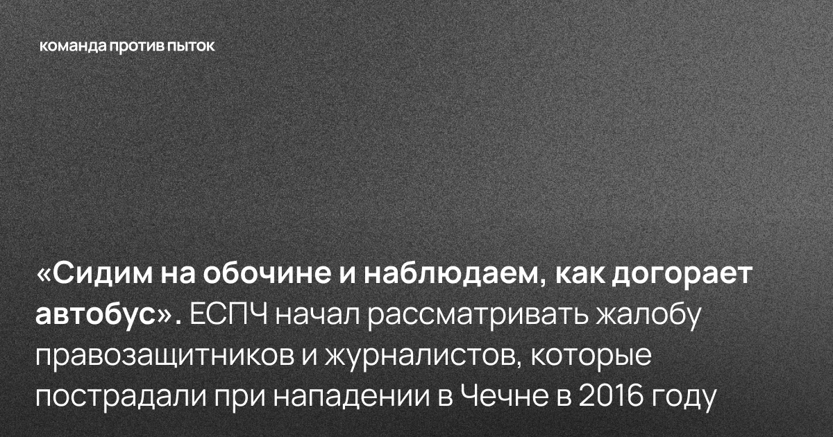 «Сидим на обочине и наблюдаем, как догорает автобус». ЕСПЧ начал рассматривать жалобу правозащитников и журналистов, которые пострадали при нападении в Чечне в 2016 году