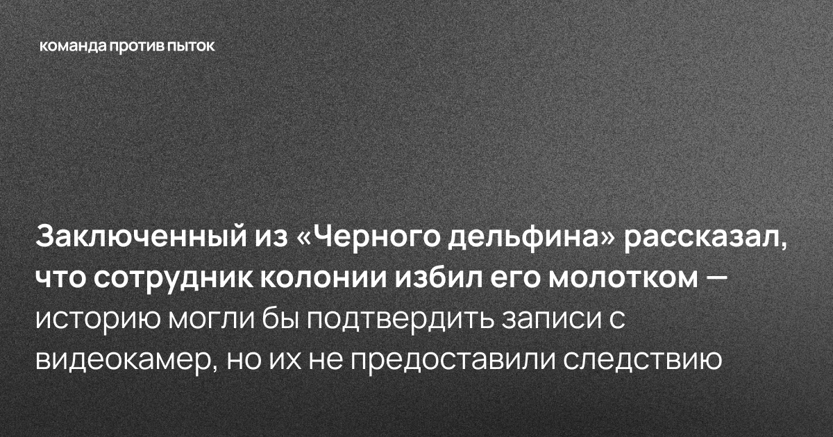 Заключенный из «Черного дельфина» рассказал, что сотрудник колонии избил его молотком — историю могли бы подтвердить записи с видеокамер, но их не предоставили следствию