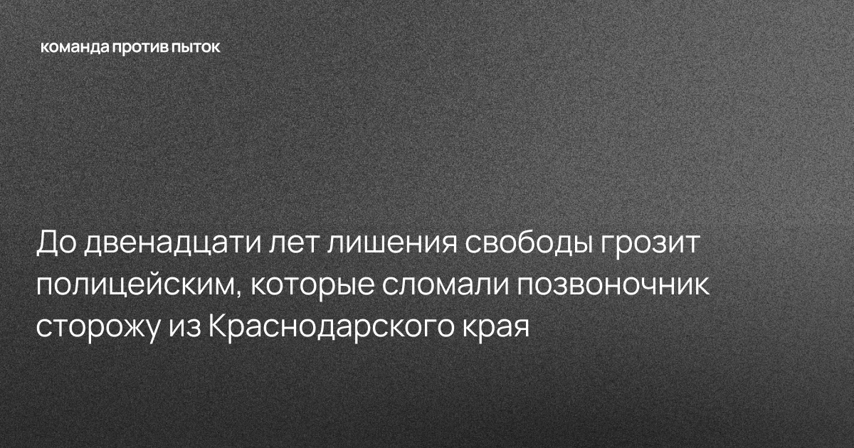 До двенадцати лет лишения свободы грозит полицейским, которые сломали позвоночник сторожу из Краснодарского края