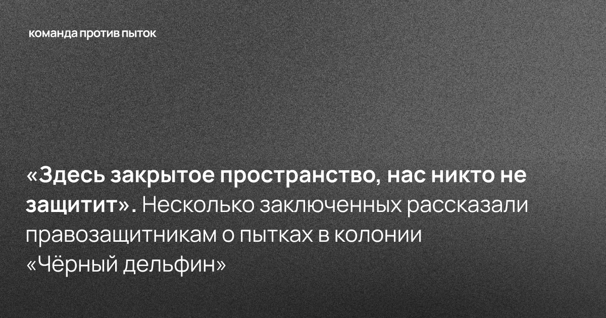 «Здесь закрытое пространство, нас никто не защитит». Несколько заключенных рассказали правозащитникам о пытках в колонии «Чёрный дельфин» 